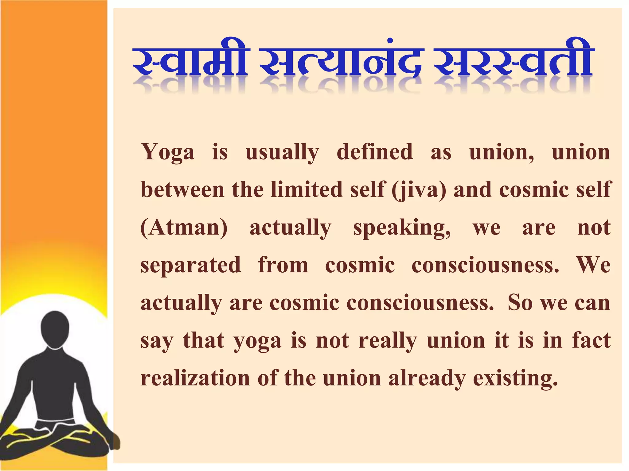 स्वामी सत्यािंद सरस्वती 
Yoga is usually defined as union, union 
between the limited self (jiva) and cosmic self 
(Atman) actually speaking, we are not 
separated from cosmic consciousness. We 
actually are cosmic consciousness. So we can 
say that yoga is not really union it is in fact 
realization of the union already existing. 
 