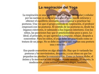 La respiración del Yoga La respiración es una parte integral del yoga. El inhalar y exhalar por las narinas es esencial para que el niño pueda estirarse y obtener el equilibrio necesario para empezar a practicar las posturas. Una vez que el grupo controle su respiración, el profesor empezará con las posturas. El sentido de las posturas es, desde los órganos exteriores, ir calmando a los órganos interiores. Con los niños, las posiciones hay que ir practicándolas poco a poco. Lo ideal, al principio, es que aprendan a respirar, relajar, después a concentrar. Para los niños, el yoga debe ser practicado como se tratara de un juego. No se debe exigirles a que repitan una postura una y otra vez.  Eso puede convertirse en algo aburrido. Hay que ir variando las posturas y los movimientos, despacio, y a un ritmo en que los pequeños no pierdan la concentración. Como ya hemos dicho, el ánimo y la motivación son cruciales en este sentido. El respeto, la moderación, y una actitud positiva y alegre, también. 