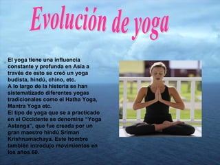 El yoga tiene una influencia constante y profunda en Asia a través de esto se creó un yoga budista, hindú, chino, etc. A lo largo de la historia se han sistematizado diferentes yogas tradicionales como el Hatha Yoga, Mantra Yoga etc. El tipo de yoga que se a practicado en el Occidente se denomina “Yoga Astanga”, que fue creada por un gran maestro hindú Sriman Krishnamachaya. Este hombre también introdujo movimientos en los años 60. Evolución de yoga 