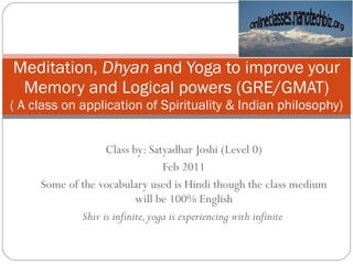 Class by: Satyadhar Joshi (Level 0) Feb 2011 Some of the vocabulary used is Hindi though the class medium will be 100% English Shiv is infinite, yoga is experiencing with infinite  Meditation,  Dhyan  and Yoga to improve your Memory and Logical powers (GRE/GMAT) ( A class on application of Spirituality & Indian philosophy) 