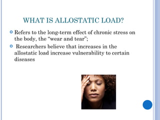 WHAT IS ALLOSTATIC LOAD?
Refers to the long-term effect of chronic stress on
 the body, the “wear and tear”;
 Researchers believe that increases in the
 allostatic load increase vulnerability to certain
 diseases
 