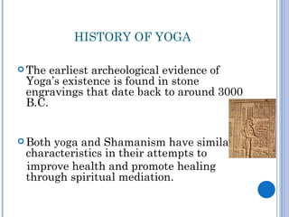 HISTORY OF YOGA

 The earliest archeological evidence of
 Yoga’s existence is found in stone
 engravings that date back to around 3000
 B.C.


 Bothyoga and Shamanism have similar
 characteristics in their attempts to
 improve health and promote healing
 through spiritual mediation.
 