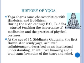 HISTORY OF YOGA
 Yoga  shares some characteristics with
  Hinduism and Buddhism.
  During the sixth century B.C., Buddha
    started teaching the importance of
  meditation and the practice of physical
  postures.
 At the age of 35, Siddharta Gautama, the first
  Buddhist to study yoga, achieved
  enlightenment, described as an intellectual
  understanding, an intuitive knowing and a
  total transformation of the heart and mind.
 