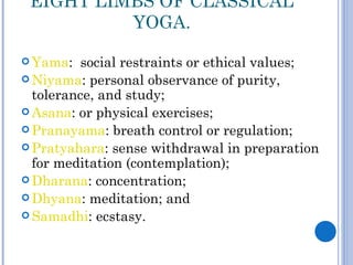 EIGHT LIMBS OF CLASSICAL
          YOGA.

 Yama:   social restraints or ethical values;
 Niyama: personal observance of purity,
  tolerance, and study;
 Asana: or physical exercises;
 Pranayama: breath control or regulation;
 Pratyahara: sense withdrawal in preparation
  for meditation (contemplation);
 Dharana: concentration;
 Dhyana: meditation; and
 Samadhi: ecstasy.
 