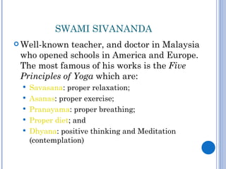 SWAMI SIVANANDA
 Well-known  teacher, and doctor in Malaysia
 who opened schools in America and Europe.
 The most famous of his works is the Five
 Principles of Yoga which are:
    Savasana: proper relaxation;
    Asanas: proper exercise;
    Pranayama: proper breathing;
    Proper diet; and
    Dhyana: positive thinking and Meditation
     (contemplation)
 