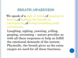 BREATH AWARENESS
We speak of a sigh of relief, of gasping in
horror, of holding the breath in
anticipation, of being breathless with
excitement.
Laughing, sighing, yawning, yelling,
gasping, screaming – nature provides us
with all these responses to help us fulfill
the emotional demands of the instant.
Physically, the breath gives us the extra
oxygen we need for all these functions.
 