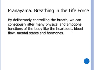 Pranayama: Breathing in the Life Force
By deliberately controlling the breath, we can
consciously alter many physical and emotional
functions of the body like the heartbeat, blood
flow, mental states and hormones.
 