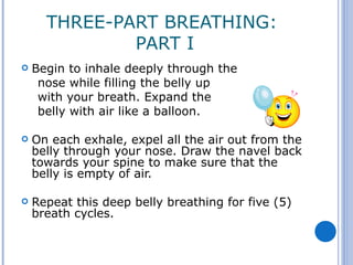 THREE-PART BREATHING:
              PART I
   Begin to inhale deeply through the
     nose while filling the belly up
     with your breath. Expand the
     belly with air like a balloon.

   On each exhale, expel all the air out from the
    belly through your nose. Draw the navel back
    towards your spine to make sure that the
    belly is empty of air.

   Repeat this deep belly breathing for five (5)
    breath cycles.
 