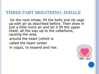 THREE PART BREATHING: INHALE
  On the next inhale, fill the belly and rib cage
 up with air as described before. Then draw in
 just a little more air and let it fill the upper
 chest, all the way up to the collarbone,
 causing the area
 around the heart (which is
 called the heart center
 in yoga), to expand and rise.
 