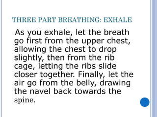 THREE PART BREATHING: EXHALE
As you exhale, let the breath
go first from the upper chest,
allowing the chest to drop
slightly, then from the rib
cage, letting the ribs slide
closer together. Finally, let the
air go from the belly, drawing
the navel back towards the
spine.
 
