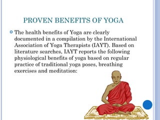 PROVEN BENEFITS OF YOGA
   The health benefits of Yoga are clearly
    documented in a compilation by the International
    Association of Yoga Therapists (IAYT). Based on
    literature searches, IAYT reports the following
    physiological benefits of yoga based on regular
    practice of traditional yoga poses, breathing
    exercises and meditation:
 