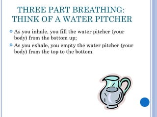 THREE PART BREATHING:
THINK OF A WATER PITCHER
 As you inhale, you fill the water pitcher (your
  body) from the bottom up;
 As you exhale, you empty the water pitcher (your
  body) from the top to the bottom.
 