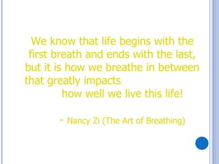 We know that life begins with the
 first breath and ends with the last,
but it is how we breathe in between
that greatly impacts
         how well we live this life!

       -   Nancy Zi (The Art of Breathing)
 