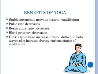 BENEFITS OF YOGA
 Stable autonomic nervous system equilibrium
 Pulse rate decreases
 Respiratory rate decreases
 Blood pressure decreases
 EEG: alpha wave increase ( theta, delta and beta
  waves also increase during various stages of
  meditation
 