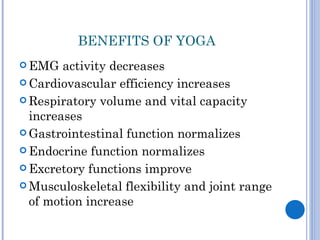 BENEFITS OF YOGA
 EMG   activity decreases
 Cardiovascular efficiency increases

 Respiratory volume and vital capacity
  increases
 Gastrointestinal function normalizes

 Endocrine function normalizes

 Excretory functions improve

 Musculoskeletal flexibility and joint range
  of motion increase
 