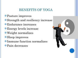 BENEFITS OF YOGA
 Posture improves
 Strength and resiliency increase

 Endurance increases

 Energy levels increase

 Weight normalizes

 Sleep improves

 Immune function normalizes

 Pain decreases
 