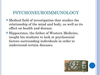 PSYCHONEUROIMMUNOLOGY
 Medical field of investigation that studies the
  relationship of the mind and body, as well as its
  effect on health and disease.
 Hippocrates, the father of Western Medicine,
  taught his students to look at psychosocial
  factors surrounding individuals in order to
  understand certain diseases.
 