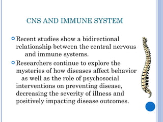 CNS AND IMMUNE SYSTEM

 Recent  studies show a bidirectional
  relationship between the central nervous
     and immune systems.
 Researchers continue to explore the
  mysteries of how diseases affect behavior
    as well as the role of psychosocial
  interventions on preventing disease,
  decreasing the severity of illness and
  positively impacting disease outcomes.
 