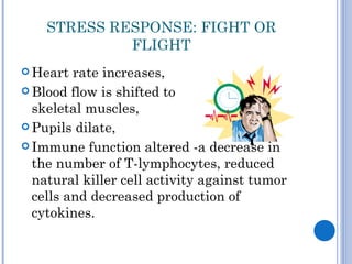 STRESS RESPONSE: FIGHT OR
             FLIGHT
 Heart  rate increases,
 Blood flow is shifted to
  skeletal muscles,
 Pupils dilate,

 Immune function altered -a decrease in
  the number of T-lymphocytes, reduced
  natural killer cell activity against tumor
  cells and decreased production of
  cytokines.
 