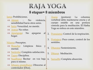 8 etapas= 8 miembros
1. Iama: Prohibiciones.                   1. Ásana     (postura):   La   columna
     Ajimsá      :     No     violencia,    vertebral debe mantenerse erecta y el
      sensibilidad hacia otros seres.        cuerpo estable en una postura
     Satia: Veracidad, no mentir.           cómoda para la meditación. El Hatha
                                             Yoga se enfoca en este miembro.
     Asteia: No robar.
     Aparigraja: No apegarse al 2. Pranaiama: Control de la respiración.
      hogar.
                                         3. Pratiajara: Poco comer, control de los
2. Niiama: Preceptos.                       sentidos.
    Shaucha: Limpieza física y
       mental.                        4. Dharana: Sostenimiento.
    Santosha: Completa satisfacción.
                                      5. Dhiana: Meditación.
    Tapas: Disciplina.
    Suadhiaia: Recitar en voz baja 6. Samadhi: Completa absorción.
       para sí mismo.
    Íshuara pranidhana: Ofrecerse al
       controlador (Dios).
 