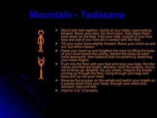 Mountain - Tadasana   Stand with feet together, hands at your sides, eyes looking forward. Raise your toes, fan them open, then place them back down on the floor. Feel your heel, outside of your foot, toes and ball of your foot all in contact with the floor.  Tilt your pubic bone slightly forward. Raise your chest up and out, but within reason. Raise your head up and lengthen the neck by lifting the base of your skull toward the ceiling. Stretch the pinky on each hand downward, then balance that movement by stretching your index fingers.  Push into the floor with your feet and raise your legs, first the calves and then the thighs. Breathe. Hold the posture, but try not to tense up. Breathe. As you inhale, imagine the breath coming up through the floor, rising through your legs and torso and up into your head.  Reverse the process on the exhale and watch your breath as it passes down from your head, through your chest and stomach, legs and feet.  Hold for 5 to 10 breaths. 