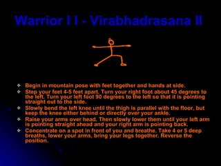 Warrior I I - Virabhadrasana II   Begin in mountain pose with feet together and hands at side. Step your feet 4-5 feet apart. Turn your right foot about 45 degrees to the left. Turn your left foot 90 degrees to the left so that it is pointing straight out to the side.  Slowly bend the left knee until the thigh is parallel with the floor, but keep the knee either behind or directly over your ankle.  Raise your arms over head. Then slowly lower them until your left arm is pointing straight ahead and your right arm is pointing back.  Concentrate on a spot in front of you and breathe. Take 4 or 5 deep breaths, lower your arms, bring your legs together. Reverse the position.  
