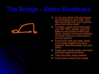 The Bridge - Sethu Bandhasa   Lie on your back with your knees up and hands at your side. Your feet should be near your buttocks about six inches apart.  To begin, gently raise and lower your tail. Then, slowly, raise the tailbone and continue lifting the spine, trying to move one vertebra at a time until your entire back is arched upward.  Push firmly with your feet. Keep your knees straight and close together. Breathe deeply into your chest.  Clasp your hands under your back and push against the floor. Take five slow, deep breaths. Come down slowly and repeat. 