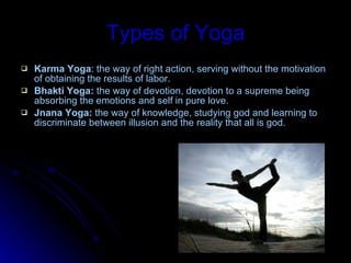 Types of Yoga Karma Yoga : the way of right action, serving without the motivation of obtaining the results of labor. Bhakti Yoga:  the way of devotion, devotion to a supreme being absorbing the emotions and self in pure love. Jnana Yoga:  the way of knowledge, studying god and learning to discriminate between illusion and the reality that all is god. 