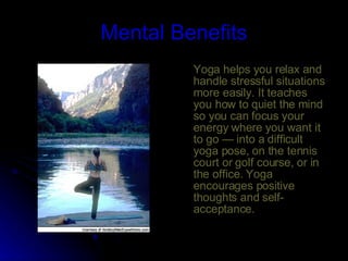 Mental Benefits Yoga helps you relax and handle stressful situations more easily. It teaches you how to quiet the mind so you can focus your energy where you want it to go — into a difficult yoga pose, on the tennis court or golf course, or in the office. Yoga encourages positive thoughts and self-acceptance.  