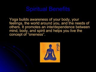 Spiritual Benefits Yoga builds awareness of your body, your feelings, the world around you, and the needs of others. It promotes an interdependence between mind, body, and spirit and helps you live the concept of “oneness”.    