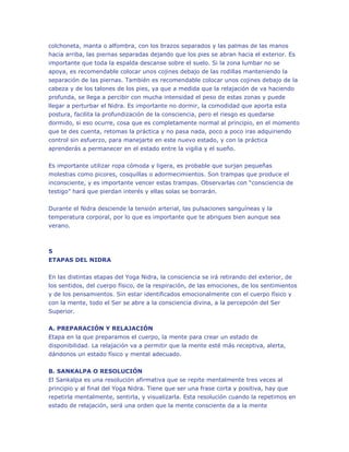 colchoneta, manta o alfombra, con los brazos separados y las palmas de las manos
hacia arriba, las piernas separadas dejando que los pies se abran hacia el exterior. Es
importante que toda la espalda descanse sobre el suelo. Si la zona lumbar no se
apoya, es recomendable colocar unos cojines debajo de las rodillas manteniendo la
separación de las piernas. También es recomendable colocar unos cojines debajo de la
cabeza y de los talones de los pies, ya que a medida que la relajación de va haciendo
profunda, se llega a percibir con mucha intensidad el peso de estas zonas y puede
llegar a perturbar el Nidra. Es importante no dormir, la comodidad que aporta esta
postura, facilita la profundización de la consciencia, pero el riesgo es quedarse
dormido, si eso ocurre, cosa que es completamente normal al principio, en el momento
que te des cuenta, retomas la práctica y no pasa nada, poco a poco iras adquiriendo
control sin esfuerzo, para manejarte en este nuevo estado, y con la práctica
aprenderás a permanecer en el estado entre la vigilia y el sueño.
Es importante utilizar ropa cómoda y ligera, es probable que surjan pequeñas
molestias como picores, cosquillas o adormecimientos. Son trampas que produce el
inconsciente, y es importante vencer estas trampas. Observarlas con “consciencia de
testigo” hará que pierdan interés y ellas solas se borrarán.
Durante el Nidra desciende la tensión arterial, las pulsaciones sanguíneas y la
temperatura corporal, por lo que es importante que te abrigues bien aunque sea
verano.

5
ETAPAS DEL NIDRA
En las distintas etapas del Yoga Nidra, la consciencia se irá retirando del exterior, de
los sentidos, del cuerpo físico, de la respiración, de las emociones, de los sentimientos
y de los pensamientos. Sin estar identificados emocionalmente con el cuerpo físico y
con la mente, todo el Ser se abre a la consciencia divina, a la percepción del Ser
Superior.
A. PREPARACIÓN Y RELAJACIÓN
Etapa en la que preparamos el cuerpo, la mente para crear un estado de
disponibilidad. La relajación va a permitir que la mente esté más receptiva, alerta,
dándonos un estado físico y mental adecuado.
B. SANKALPA O RESOLUCIÓN
El Sankalpa es una resolución afirmativa que se repite mentalmente tres veces al
principio y al final del Yoga Nidra. Tiene que ser una frase corta y positiva, hay que
repetirla mentalmente, sentirla, y visualizarla. Esta resolución cuando la repetimos en
estado de relajación, será una orden que la mente consciente da a la mente

 