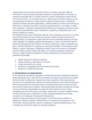 subconsciente, que en estos momentos está muy receptiva, para que luego se
manifieste a nivel consciente aportando cambios en la personalidad y en la vida. Un
ejemplo de Sankalpa sería: si tienes insomnio y quieres utilizarlo para poder dormir,
no sirve pronunciar “ ya no tengo insomnio ”, porque sería una frase negativa, que te
va a perpetuar el insomnio, cuando hacemos algo con la idea de que no podemos,
acabamos influidos por esta negatividad, y vamos creando un círculo vicioso del que es
difícil salir, en cambio si formulas “yo duermo perfectamente”, o “yo tengo un sueño
muy reparador”, y además acompañas esta resolución con imágenes en las que te ves
durmiendo profundamente, estas incidiendo en tu patrón de comportamiento, y así
podrás conseguir el cambio.
Es importante tener claro el Sankalpa antes de iniciar la práctica, ya que si no se tiene,
será difícil formularlo en el momento que se pida, cuando la mente ya está en el
estado de Nidra. Es importante repetir siempre el mismo Sankalpa hasta que se haya
hecho realidad. El verdadero propósito del Sankalpa, es influir y transformar todo el
patrón de vida para que nos influya a nivel físico, emocional, mental, y espiritual, por
eso, si sólo nos ceñimos a un aspecto de nuestra personalidad, como erradicar malos
hábitos, o logros materiales, lo estamos limitando, pero si formulamos un Sankalpa
que nos influya en toda nuestra naturaleza, nos ayudará a despertar el potencial
interno, y todos los demás aspectos de nuestra vida también se transformarán.
Ejemplos de Sankalpa:


Mejoro cada día en todos los aspectos



Tengo confianza y seguridad en mi mismo



Tengo armonía física y mental




Despierto la capacidad natural de ilusión por las cosas
Despierto mi potencial espiritual

C. ROTACIÓN DE LA CONSCIENCIA
En la rotación de consciencia repasamos mentalmente de forma sistemática todas las
partes del cuerpo. Es un recorrido de la consciencia a través del cuerpo que se realiza
de forma fluida sin detenerse, siguiendo un orden específico. Como cada zona del
cuerpo tiene su representación precisa en el córtex cerebral, el movimiento progresivo
de la consciencia por las zonas del cuerpo, sensibilizará todos los circuitos nerviosos
que van del cuerpo hacia el cerebro, estimulando todas las áreas concretas del cerebro
en las que tenemos representado el cuerpo. De esta manera, se crea un flujo
energético que recorre el cuerpo y el cerebro, induciendo a una gran relajación física y
mental, esto hará que la consciencia se retire progresivamente de los sentidos
entrando en un estado de interiorización (Pratyahara)
Cuando se realiza la práctica, hay que seguir el recorrido de forma rápida, sin
detenerse, mientras se repiten mentalmente y se visualizan las zonas que se van
nombrando. Hay que procurar hacerlo sin esfuerzo, si aparecen distracciones, en el
momento que nos damos cuenta, se reanuda la práctica.

 