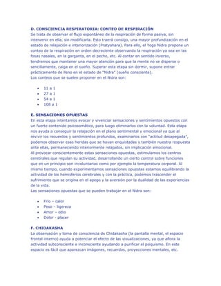 D. CONSCIENCIA RESPIRATORIA: CONTEO DE RESPIRACIÓN
Se trata de observar el flujo espontáneo de la respiración de forma pasiva, sin
intervenir en ella, sin modificarla. Esto traerá consigo, una mayor profundización en el
estado de relajación e interiorización (Pratyahara). Para ello, el Yoga Nidra propone un
conteo de la respiración en orden decreciente observando la respiración ya sea en las
fosas nasales, en la garganta, en el pecho, etc. Al contar en sentido inverso,
tendremos que mantener una mayor atención para que la mente no se disperse o
sencillamente, caiga en el sueño. Superar esta etapa sin dormir, supone entrar
prácticamente de lleno en el estado de “Nidra” (sueño consciente).
Los conteos que se suelen proponer en el Nidra son:


11 a 1



27 a 1




54 a 1
108 a 1

E. SENSACIONES OPUESTAS
En esta etapa intentamos evocar y vivenciar sensaciones y sentimientos opuestos con
un fuerte contenido psicosomático, para luego eliminarlos con la voluntad. Esta etapa
nos ayuda a conseguir la relajación en el plano sentimental y emocional ya que al
revivir los recuerdos y sentimientos profundos, examinarlos con “actitud desapegada”,
podemos observar esas heridas que se hayan enquistadas y también nuestra respuesta
ante ellas, permaneciendo interiormente relajados, sin implicación emocional.
Al provocar conscientemente estas sensaciones opuestas, estimulamos los centros
cerebrales que regulan su actividad, desarrollando un cierto control sobre funciones
que en un principio son involuntarias como por ejemplo la temperatura corporal. Al
mismo tiempo, cuando experimentamos sensaciones opuestas estamos equilibrando la
actividad de los hemisferios cerebrales y con la práctica, podemos trascender el
sufrimiento que se origina en el apego y la aversión por la dualidad de las experiencias
de la vida.
Las sensaciones opuestas que se pueden trabajar en el Nidra son:


Frío – calor



Peso – ligereza




Amor – odio
Dolor - placer

F. CHIDAKASHA
La observación y toma de consciencia de Chidakasha (la pantalla mental, el espacio
frontal interno) ayuda a potenciar el efecto de las visualizaciones, ya que aflora la
actividad subconsciente e inconsciente ayudando a purificar el psiquismo. En este
espacio es fácil que aparezcan imágenes, recuerdos, proyecciones mentales, etc.

 