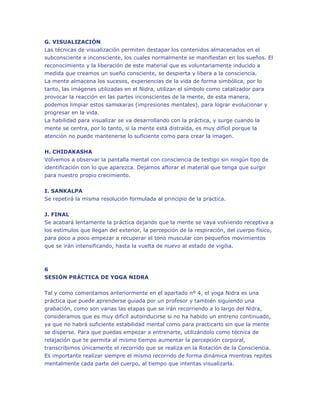 G. VISUALIZACIÓN
Las técnicas de visualización permiten destapar los contenidos almacenados en el
subconsciente e inconsciente, los cuales normalmente se manifiestan en los sueños. El
reconocimiento y la liberación de este material que es voluntariamente inducido a
medida que creamos un sueño consciente, se despierta y libera a la consciencia.
La mente almacena los sucesos, experiencias de la vida de forma simbólica, por lo
tanto, las imágenes utilizadas en el Nidra, utilizan el símbolo como catalizador para
provocar la reacción en las partes inconscientes de la mente, de esta manera,
podemos limpiar estos samskaras (impresiones mentales), para lograr evolucionar y
progresar en la vida.
La habilidad para visualizar se va desarrollando con la práctica, y surge cuando la
mente se centra, por lo tanto, si la mente está distraída, es muy difícil porque la
atención no puede mantenerse lo suficiente como para crear la imagen.
H. CHIDAKASHA
Volvemos a observar la pantalla mental con consciencia de testigo sin ningún tipo de
identificación con lo que aparezca. Dejamos aflorar el material que tenga que surgir
para nuestro propio crecimiento.
I. SANKALPA
Se repetirá la misma resolución formulada al principio de la practica.
J. FINAL
Se acabará lentamente la práctica dejando que la mente se vaya volviendo receptiva a
los estímulos que llegan del exterior, la percepción de la respiración, del cuerpo físico,
para poco a poco empezar a recuperar el tono muscular con pequeños movimientos
que se irán intensificando, hasta la vuelta de nuevo al estado de vigilia.

6
SESIÓN PRÁCTICA DE YOGA NIDRA
Tal y como comentamos anteriormente en el apartado nº 4, el yoga Nidra es una
práctica que puede aprenderse guiada por un profesor y también siguiendo una
grabación, como son varias las etapas que se irán recorriendo a lo largo del Nidra,
consideramos que es muy difícil autoinducirse si no ha habido un entreno continuado,
ya que no habrá suficiente estabilidad mental como para practicarlo sin que la mente
se disperse. Para que puedas empezar a entrenarte, utilizándolo como técnica de
relajación que te permita al mismo tiempo aumentar la percepción corporal,
transcribimos únicamente el recorrido que se realiza en la Rotación de la Consciencia.
Es importante realizar siempre el mismo recorrido de forma dinámica mientras repites
mentalmente cada parte del cuerpo, al tiempo que intentas visualizarla.

 