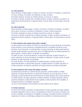 A. Lado derecho
Mano derecha, el dedo pulgar, el índice, el corazón, el anular, el meñique. La palma de
la mano, el dorso, la muñeca, el antebrazo, el codo, el brazo.
El hombro derecho, la axila, el costado derecho, la cintura, la cadera.
El muslo, la rodilla, la pantorrilla, el tobillo derecho, el talón, la planta, el empeine, el
dedo gordo del pie derecho, el segundo dedo, el tercer dedo, el cuarto dedo, el quinto
dedo.
B. Lado izquierdo
Mano izquierda, el dedo pulgar, el índice, el corazón, el anular, el meñique. La palma
de la mano, el dorso, la muñeca, el antebrazo, el codo, el brazo izquierdo.
El hombro izquierdo, la axila, el costado izquierdo, la cintura, la cadera.
El muslo, la rodilla, la pantorrilla, el tobillo izquierdo, el talón, la planta, el empeine, el
dedo gordo del pie izquierdo, el segundo dedo, el tercer dedo, el cuarto dedo, el quinto
dedo.
C. Cara anterior del cuerpo (de arriba a abajo)
La zona superior de la cabeza, la frente, la ceja derecha, la ceja izquierda, el entrecejo,
la sien derecha, la sien izquierda, el párpado derecho, el párpado izquierdo, el ojo
derecho, el ojo izquierdo. La oreja derecha, la oreja izquierda, la aleta nasal derecha,
la aleta nasal izquierda, la punta de la nariz, la mejilla derecha, la mejilla izquierda. El
labio superior, el labio inferior, la barbilla, la mandíbula.
El cuello, la nuez, la clavícula derecha, la clavícula izquierda, el pecho derecho, el
pecho izquierdo, el centro del pecho, el ombligo, el abdomen, el bajo vientre, la ingle
derecha, la ingle izquierda, los genitales.
El muslo derecho, el muslo izquierdo, la rodilla derecha, la rodilla izquierda, la
pantorrilla derecha, la pantorrilla izquierda, el tobillo derecho, el tobillo izquierdo, el
empeine derecho, el empeine izquierdo, los dedos derechos, los dedos izquierdos.
D. Cara posterior del cuerpo (de abajo a arriba)
La planta del pie derecho, la planta del pie izquierdo, el talón derecho, el talón
izquierdo, la pantorrilla derecha, la pantorrilla izquierda, la corva derecha, la corva
izquierda, la parte posterior del muslo derecho, la parte posterior del muslo izquierdo.
La nalga derecha, la nalga izquierda, la cadera derecha, la cadera izquierda, toda la
columna vertebral, el lado derecho de la espalda, el lado izquierdo de la espalda, el
omóplato derecho, el omóplato izquierdo.
La nuca, la zona posterior de la cabeza, la zona superior de la cabeza.
E. Partes internas
El interior del cráneo, el cerebro, el oído derecho, el oído izquierdo, las fosas nasales,
el pasaje respiratorio entre la nariz y la garganta, el interior de la boca, la lengua, las
encías, el paladar, la dentadura, el esófago, la tráquea, el pulmón derecho, el pulmón
izquierdo, el corazón, el estómago, debajo de las costillas en el lado izquierdo del

 