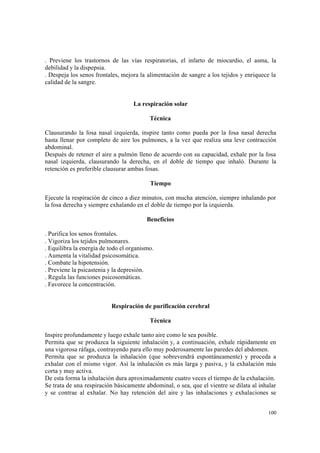 100
. Previene los trastornos de las vías respiratorias, el infarto de miocardio, el asma, la
debilidad y la dispepsia.
. Despeja los senos frontales, mejora la alimentación de sangre a los tejidos y enriquece la
calidad de la sangre.
La respiración solar
Técnica
Clausurando la fosa nasal izquierda, inspire tanto como pueda por la fosa nasal derecha
hasta llenar por completo de aire los pulmones, a la vez que realiza una leve contracción
abdominal.
Después de retener el aire a pulmón lleno de acuerdo con su capacidad, exhale por la fosa
nasal izquierda, clausurando la derecha, en el doble de tiempo que inhaló. Durante la
retención es preferible clausurar ambas fosas.
Tiempo
Ejecute la respiración de cinco a diez minutos, con mucha atención, siempre inhalando por
la fosa derecha y siempre exhalando en el doble de tiempo por la izquierda.
Beneficios
. Purifica los senos frontales.
. Vigoriza los tejidos pulmonares.
. Equilibra la energía de todo el organismo.
. Aumenta la vitalidad psicosomática.
. Combate la hipotensión.
. Previene la psicastenia y la depresión.
. Regula las funciones psicosomáticas.
. Favorece la concentración.
Respiración de purificación cerebral
Técnica
Inspire profundamente y luego exhale tanto aire como le sea posible.
Permita que se produzca la siguiente inhalación y, a continuación, exhale rápidamente en
una vigorosa ráfaga, contrayendo para ello muy poderosamente las paredes del abdomen.
Permita que se produzca la inhalación (que sobrevendrá espontáneamente) y proceda a
exhalar con el mismo vigor. Así la inhalación es más larga y pasiva, y la exhalación más
corta y muy activa.
De esta forma la inhalación dura aproximadamente cuatro veces el tiempo de la exhalación.
Se trata de una respiración básicamente abdominal, o sea, que el vientre se dilata al inhalar
y se contrae al exhalar. No hay retención del aire y las inhalaciones y exhalaciones se
 