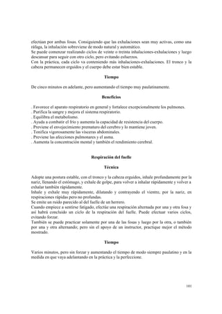 101
efectúan por ambas fosas. Consiguiendo que las exhalaciones sean muy activas, como una
ráfaga, la inhalación sobreviene de modo natural y automático.
Se puede comenzar realizando ciclos de veinte o treinta inhalaciones-exhalaciones y luego
descansar para seguir con otro ciclo, pero evitando esfuerzos.
Con la práctica, cada ciclo va conteniendo más inhalaciones-exhalaciones. El tronco y la
cabeza permanecen erguidos y el cuerpo debe estar bien estable.
Tiempo
De cinco minutos en adelante, pero aumentando el tiempo muy paulatinamente.
Beneficios
. Favorece el aparato respiratorio en general y fortalece excepcionalmente los pulmones.
. Purifica la sangre y mejora el sistema respiratorio.
. Equilibra el metabolismo.
. Ayuda a combatir el frío y aumenta la capacidad de resistencia del cuerpo.
. Previene el envejecimiento prematuro del cerebro y lo mantiene joven.
. Tonifica vigorosamente las vísceras abdominales.
. Previene las afecciones pulmonares y el asma.
. Aumenta la concentración mental y también el rendimiento cerebral.
Respiración del fuelle
Técnica
Adopte una postura estable, con el tronco y la cabeza erguidos, inhale profundamente por la
nariz, llenando el estómago, y exhale de golpe, para volver a inhalar rápidamente y volver a
exhalar también rápidamente.
Inhale y exhale muy rápidamente, dilatando y contrayendo el vientre, por la nariz, en
respiraciones rápidas pero no profundas.
Se emite un ruido parecido al del fuelle de un herrero.
Cuando empiece a sentirse fatigado, efectúe una respiración alternada por una y otra fosa y
así habrá concluido un ciclo de la respiración del fuelle. Puede efectuar varios ciclos,
evitando forzar.
También se puede practicar solamente por una de las fosas y luego por la otra, o también
por una y otra alternando; pero sin el apoyo de un instructor, practique mejor el método
mostrado.
Tiempo
Varios minutos, pero sin forzar y aumentando el tiempo de modo siempre paulatino y en la
medida en que vaya adelantando en la práctica y la perfeccione.
 