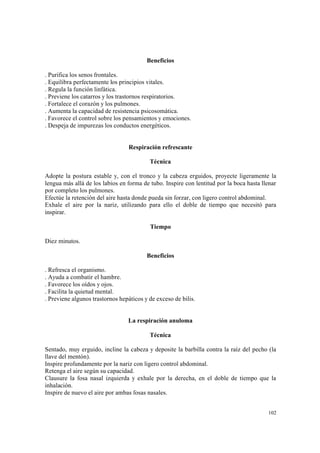 102
Beneficios
. Purifica los senos frontales.
. Equilibra perfectamente los principios vitales.
. Regula la función linfática.
. Previene los catarros y los trastornos respiratorios.
. Fortalece el corazón y los pulmones.
. Aumenta la capacidad de resistencia psicosomática.
. Favorece el control sobre los pensamientos y emociones.
. Despeja de impurezas los conductos energéticos.
Respiración refrescante
Técnica
Adopte la postura estable y, con el tronco y la cabeza erguidos, proyecte ligeramente la
lengua más allá de los labios en forma de tubo. Inspire con lentitud por la boca hasta llenar
por completo los pulmones.
Efectúe la retención del aire hasta donde pueda sin forzar, con ligero control abdominal.
Exhale el aire por la nariz, utilizando para ello el doble de tiempo que necesitó para
inspirar.
Tiempo
Diez minutos.
Beneficios
. Refresca el organismo.
. Ayuda a combatir el hambre.
. Favorece los oídos y ojos.
. Facilita la quietud mental.
. Previene algunos trastornos hepáticos y de exceso de bilis.
La respiración anuloma
Técnica
Sentado, muy erguido, incline la cabeza y deposite la barbilla contra la raíz del pecho (la
llave del mentón).
Inspire profundamente por la nariz con ligero control abdominal.
Retenga el aire según su capacidad.
Clausure la fosa nasal izquierda y exhale por la derecha, en el doble de tiempo que la
inhalación.
Inspire de nuevo el aire por ambas fosas nasales.
 