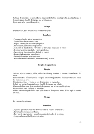 103
Retenga de acuerdo a su capacidad y, clausurando la fosa nasal derecha, exhale el aire por
la izquierda en el doble de tiempo que la inhalación.
Hasta aquí se ha cumplido un ciclo.
Tiempo
Diez minutos, pero descansando cuando lo requiera.
Beneficios
. Se desarrollan las potencias mentales.
. Se equilibra el sistema nervioso.
. Regula las energías positivas y negativas.
. Favorece un gran control respiratorio.
. Armoniza el metabolismo y favorece la frecuencia cardiaca y el pulso.
. Despeja las impurezas de las vías respiratorias.
. Se mejora el riego sanguíneo de todo el cuerpo.
. Desarrolla la atención mental pura
. Combate la tensión neuromuscular.
. Equilibra la función linfática, la temperatura y la bilis.
Respiración pratiloma
Técnica
Sentado, con el tronco erguido, incline la cabeza y presione el mentón contra la raíz del
tórax.
Clausure la fosa nasal izquierda e inspire lentamente por la fosa nasal derecha hasta llenar
los pulmones de aire.
Cierre ambas fosas y retenga el aire de acuerdo a su capacidad.
Exhale por ambas fosas nasales, en el doble de tiempo que inhaló.
Clausure la fosa nasal derecha e inhale lentamente por la fosa nasal izquierda.
Cierre ambas fosas y efectúe la retención.
Exhale lentamente por ambas fosas en el doble de tiempo que inhaló. Hasta aquí se cumple
un ciclo.
Tiempo
De cinco a diez minutos.
Beneficios
. Ayuda a ejercer un excelente dominio sobre el sistema respiratorio.
. Fortalece los músculos cardiacos.
. Previene la hipertensión y las enfermedades derivadas de la misma.
. Aumenta la capacidad de concentración.
 