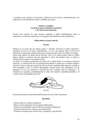 105
A menudo, pues, durante la retención se aplican las dos técnicas simultáneamente. Las
explicamos en el apartado de mudras y bandhas, que sigue.
Mudras y bandhas:
Técnicas de aprovechamiento energético
y de control neuromuscular
Existen buen número de estas técnicas tendentes a influir benéficamente sobre el
organismo, sus funciones generales y sus energías. Describimos las más importantes.
Maha-mudra (el gran control)
Técnica
Siéntese en el suelo con las piernas juntas y estiradas. Flexione la pierna izquierda y
comprima el ano con el talón. Seguidamente, a la vez que expulsa todo el aire de los
pulmones, inclínese hacia delante hasta que la frente descanse sobre la rodilla. Con ambas
manos debe agarrar los dedos del pie derecho. Una vez la cabeza repose sobre la rodilla,
inhale, efectúe la retención del aire aplicando la «llave del mentón» (que se explica a
continuación) y regrese a la posición inicial.
La mente se mantiene concentrada en la base de la espina dorsal y la mirada se dirige al
entrecejo. La retención del aire se prolonga hasta donde se pueda, pero evitando cualquier
esfuerzo excesivo. Durante la ejecución de esta técnica, también puede aplicarse, cuando se
está reteniendo el aire, la técnica denominada «control anal», que explicamos en este
apartado. En ese caso, durante la retención del aire, acoplada entre la inhalación y la
exhalación, se ejecutan simultáneamente la «llave del mentón» (jalandhara-bandha) y el
«control anal» (mulabandha) (fig. 88).
Fig. 88
Esta técnica puede ser practicada media docena de veces sobre cada pierna.
Beneficios
. Purifica todos los canales energéticos.
. Mejora el funcionamiento de los órganos abdominales.
. Permite un considerable control sobre la musculatura abdominal.
. Facilita la introversión y serena la actividad mental.
. Controla la energía en los niveles físico, energético y psicomental.
 