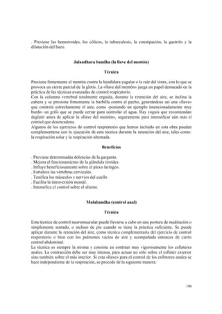 106
. Previene las hemorroides, los cólicos, la tuberculosis, la constipación, la gastritis y la
dilatación del bazo.
Jalandhara bandha (la llave del mentón)
Técnica
Presione firmemente el mentón contra la hendidura yugular o la raíz del tórax, con lo que se
provoca un cierre parcial de la glotis. La «llave del mentón» juega un papel destacado en la
práctica de las técnicas avanzadas de control respiratorio.
Con la columna vertebral totalmente erguida, durante la retención del aire, se inclina la
cabeza y se presiona firmemente la barbilla contra el pecho, generándose así una «llave»
que controla estrechamente el aire, como -poniendo un ejemplo intencionadamente muy
burdo- un grifo que se puede cerrar para controlar el agua. Hay yoguis que recomiendan
deglutir antes de aplicar la «llave del mentón», seguramente para intensificar aún más el
control que desencadena.
Algunos de los ejercicios de control respiratorio que hemos incluido en esta obra pueden
complementarse con la ejecución de esta técnica durante la retención del aire, tales como:
la respiración solar y la respiración alternada.
Beneficios
. Previene determinadas dolencias de la garganta.
. Mejora el funcionamiento de la glándula tiroides.
. Influye beneficiosamente sobre el plexo laríngeo.
. Fortalece las vértebras cervicales.
. Tonifica los músculos y nervios del cuello
. Facilita la introversión mental.
. Intensifica el control sobre el aliento.
Mulabandha (control anal)
Técnica
Esta técnica de control neuromuscular puede llevarse a cabo en una postura de meditación o
simplemente sentado, o incluso de pie cuando se tiene la práctica suficiente. Se puede
aplicar durante la retención del aire, como técnica complementaria del ejercicio de control
respiratorio o bien con los pulmones vacíos de aire y acompañada entonces de cierto
control abdominal.
La técnica es siempre la misma y consiste en contraer muy vigorosamente los esfínteres
anales. La contracción debe ser muy intensa, para actuar no sólo sobre el esfínter exterior
sino también sobre el más interior. Si esta «llave» para el control de los esfínteres anales se
hace independiente de la respiración, se procede de la siguiente manera:
 