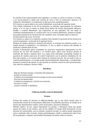 107
Se contrae el ano vigorosamente unos segundos y se relaja; se vuelve a contraer y se relaja,
y así sucesivamente se repite una veintena de veces o más la contracción vigorosa y la
relajación, alternándose. La respiración se deja que curse espontáneamente.
Si la técnica se quiere aplicar con control abdominal, se procede del siguiente modo:
Tras exhalar totalmente el aire de los pulmones, se contraen vigorosamente los esfínteres
anales, a la vez que el vientre se pliega hacia dentro (la técnica denominada uddiyana-
bandha o «control abdominal», que explicamos en este apartado). De este modo se
combinan simultáneamente el «control anal» con el «control abdominal», durante el tiempo
que pueda mantenerse la retención del aire a pulmón vacío. Se puede repetir el ejercicio
un buen número de veces, sin forzar.
Si la técnica se aplica a la retención a pulmón lleno durante la ejecución de las técnicas de
control respiratorio, se procede de la siguiente forma:
Después de inhalar, durante la retención del aliento, se contraen los esfínteres anales, y se
relajan durante la inhalación y la exhalación. O sea, se aplica la técnica sólo durante la
retención a pulmón lleno de aire.
Cuando el practicante quiere acompañar los ejercicios respiratorios (pranayama) con las
técnicas de «la llave del mentón» y el «control anal», aplica estas técnicas durante la
retención del aliento a pulmón lleno. Los yoguis bien entrenados acompañan siempre la
ejecución de muchos ejercicios de control respiratorio con la práctica simultánea de «la
llave del mentón» y el «control anal» durante la retención del aire. De ese modo el aire se
controla perfectamente y la energía queda intencionadamente almacenada y «comprimida»
durante la retención del aliento, lo que permite un estrecho control no sólo neuromuscular,
sino sobre las energías o fuerzas vitales.
Beneficios
. Rige las distintas energías y elementos del organismo.
. Facilita el control sexual.
. Colabora en la transmutación de la energía sexual en psicomental.
. Previene las hemorroides.
. Combate la constipación y facilita la evacuación.
. Favorece el colon.
. Ayuda a controlar el epidídimo.
Uddiyana-bandha (control abdominal)
Técnica
Existen dos modos de ejecutar el uddiyana-bandha, que es una eficaz técnica para el
estrechísimo control de la musculatura abdominal. Es preferible ejercitarse un tiempo en la
técnica que denominamos estática, antes de proceder a ejecutar la dinámica.
Método estático: de pie, separe ligeramente las piernas y flexiónelas hasta que pueda
apoyar las manos en los muslos, cerca de las rodillas. El cuerpo debe permanecer en una
posición de semicuclillas, con la columna vertebral curvada. La cabeza puede mantenerla
recta o inclinada sobre el pecho. Inspire profundamente, exhale a continuación todo el aire
de los pulmones y después, presionando firmemente las manos sobre los muslos,
 