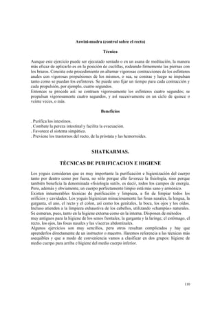 110
Aswini-mudra (control sobre el recto)
Técnica
Aunque este ejercicio puede ser ejecutado sentado o en un asana de meditación, la manera
más eficaz de aplicarlo es en la posición de cuclillas, rodeando firmemente las piernas con
los brazos. Consiste este procedimiento en alternar vigorosas contracciones de los esfínteres
anales con vigorosas propulsiones de los mismos, o sea, se contrae y luego se impulsan
tanto como se puedan los esfínteres. Se puede uno fijar un tiempo para cada contracción y
cada propulsión, por ejemplo, cuatro segundos.
Entonces se procede así: se contraen vigorosamente los esfínteres cuatro segundos; se
propulsan vigorosamente cuatro segundos, y así sucesivamente en un ciclo de quince o
veinte veces, o más.
Beneficios
. Purifica los intestinos.
. Combate la pereza intestinal y facilita la evacuación.
. Favorece el sistema simpático.
. Previene los trastornos del recto, de la próstata y las hemorroides.
SHATKARMAS.
TÉCNICAS DE PURIFICACION E HIGIENE
Los yoguis consideran que es muy importante la purificación e higienización del cuerpo
tanto por dentro como por fuera, no sólo porque ello favorece la fisiología, sino porque
también beneficia la denominada «fisiología sutil», es decir, todos los campos de energía.
Pero, además y obviamente, un cuerpo perfectamente limpio está más sano y armónico.
Existen innumerables técnicas de purificación y limpieza, a fin de limpiar todos los
orificios y cavidades. Los yoguis higienizan minuciosamente las fosas nasales, la lengua, la
garganta, el ano, el recto y el colon, así como los genitales, la boca, los ojos y los oídos.
Incluso atienden a la limpieza exhaustiva de los cabellos, utilizando «champús» naturales.
Se esmeran, pues, tanto en la higiene externa como en la interna. Disponen de métodos
muy antiguos para la higiene de los senos frontales, la garganta y la laringe, el estómago, el
recto, los ojos, las fosas nasales y las vísceras abdominales.
Algunos ejercicios son muy sencillos, pero otros resultan complicados y hay que
aprenderlos directamente de un instructor o maestro. Haremos referencia a las técnicas más
asequibles y que a modo de conveniencia vamos a clasificar en dos grupos: higiene de
medio cuerpo para arriba e higiene del medio cuerpo inferior.
 
