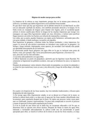 111
Higiene de medio cuerpo para arriba
La limpieza de la cabeza es muy importante, porque hay en la misma gran número de
orificios y cavidades que deben higienizarse con la debida minuciosidad.
Ni que decir tiene que hay que higienizar con la debida atención la cavidad bucal, no sólo
con un adecuado cepillado de dientes, sino también prestando atención a la lengua. En la
India existe un «raspador de lengua» para limpiar este órgano, pero el occidental puede
utilizar el mismo cepillo para liberar la lengua de las muchas impurezas que recoge. Los
enjuagues con agua tibia ligeramente salada son muy eficientes, e incluso para purificar
llagas menores son útiles los buches con infusión de manzanilla o similares.
Los oídos, por su parte, pueden limpiarse con algún aceite balsámico, utilizando para ello,
con gran cuidado, el dedo meñique o un palito con algodón.
Para higienizar la garganta y eliminar todas las flemas residuales y otras impurezas, los
yoguis se sirven de una técnica consistente en introducir una venda por la garganta y la
laringe y luego retirarla, impregnada, como aparece, de suciedad. Este método sólo puede
ser aprendido directamente de un instructor.
El practicante puede hacer gárgaras con agua tibia en la que se incluyan unas gotas de
limón y miel, por ejemplo. Hay varios procedimientos para higienizar y favorecer los
ojos, pero dos son los más utilizados:
1) Lavarlos adecuadamente con agua tibia.
2) Mirar fijamente un punto sin parpadear y permitir que las lágrimas vayan fluyendo. No
solamente se higienizan los glóbulos oculares, sino que se fortalecen los ojos y se mejora la
visión.
Después de permanecer varios minutos observando sin parpadear, se cierran los párpados y
se rotan los ojos numerosas veces en una y otra dirección y luego de arriba abajo y de abajo
arriba.
Fig. 91
En cuanto a la limpieza de las fosas nasales, hay tres métodos tradicionales y eficaces para
despejarlas de toda impureza:
1) Se recoge agua tibia (ligeramente salada, si así se desea) en el hueco de la mano, se
inclina la cabeza hacia atrás y se deja caer el agua por las fosas nasales (absorbiendo muy
levemente), para expulsarla después por la boca. Se repite este proceso varias veces para,
una vez finalizado, sonarse vigorosamente. Un poco más complicado es invertir el proceso
y tomar el agua por la boca para expulsarla por la nariz.
2) Con la ayuda de una tetera (en la India hay un recipiente adecuado a tal fin que se
denomina lota) se ejecuta esta eficaz técnica. Después de llenar la tetera de agua tibia,
ladeando e inclinando adecuadamente la cabeza (cada uno irá encontrando el punto
apropiado para ello), se inserta el orificio de la tetera en una de las fosas nasales y se deja
 