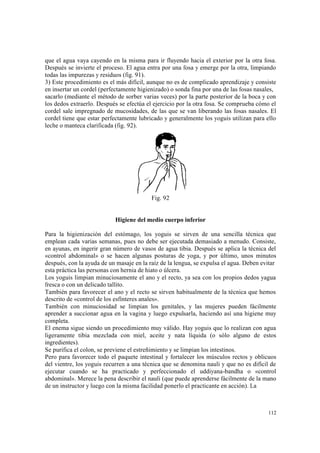112
que el agua vaya cayendo en la misma para ir fluyendo hacia el exterior por la otra fosa.
Después se invierte el proceso. El agua entra por una fosa y emerge por la otra, limpiando
todas las impurezas y residuos (fig. 91).
3) Este procedimiento es el más difícil, aunque no es de complicado aprendizaje y consiste
en insertar un cordel (perfectamente higienizado) o sonda fina por una de las fosas nasales,
sacarlo (mediante el método de sorber varias veces) por la parte posterior de la boca y con
los dedos extraerlo. Después se efectúa el ejercicio por la otra fosa. Se comprueba cómo el
cordel sale impregnado de mucosidades, de las que se van liberando las fosas nasales. El
cordel tiene que estar perfectamente lubricado y generalmente los yoguis utilizan para ello
leche o manteca clarificada (fig. 92).
Fig. 92
Higiene del medio cuerpo inferior
Para la higienización del estómago, los yoguis se sirven de una sencilla técnica que
emplean cada varias semanas, pues no debe ser ejecutada demasiado a menudo. Consiste,
en ayunas, en ingerir gran número de vasos de agua tibia. Después se aplica la técnica del
«control abdominal» o se hacen algunas posturas de yoga, y por último, unos minutos
después, con la ayuda de un masaje en la raíz de la lengua, se expulsa el agua. Deben evitar
esta práctica las personas con hernia de hiato o úlcera.
Los yoguis limpian minuciosamente el ano y el recto, ya sea con los propios dedos yagua
fresca o con un delicado tallito.
También para favorecer el ano y el recto se sirven habitualmente de la técnica que hemos
descrito de «control de los esfínteres anales».
También con minuciosidad se limpian los genitales, y las mujeres pueden fácilmente
aprender a succionar agua en la vagina y luego expulsarla, haciendo así una higiene muy
completa.
El enema sigue siendo un procedimiento muy válido. Hay yoguis que lo realizan con agua
ligeramente tibia mezclada con miel, aceite y nata líquida (o sólo alguno de estos
ingredientes).
Se purifica el colon, se previene el estreñimiento y se limpian los intestinos.
Pero para favorecer todo el paquete intestinal y fortalecer los músculos rectos y oblicuos
del vientre, los yoguis recurren a una técnica que se denomina nauli y que no es difícil de
ejecutar cuando se ha practicado y perfeccionado el uddiyana-bandha o «control
abdominal». Merece la pena describir el nauli (que puede aprenderse fácilmente de la mano
de un instructor y luego con la misma facilidad ponerlo el practicante en acción). La
 