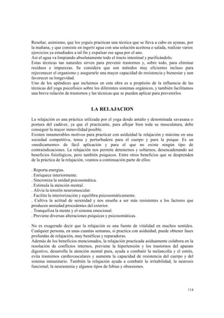 114
Reseñar, asimismo, que los yoguis practican una técnica que se lleva a cabo en ayunas, por
la mañana, y que consiste en ingerir agua con una solución aceitosa o salada, realizar varios
ejercicios ya estudiados a tal fin y expulsar ese agua por el ano.
Así el agua va limpiando absolutamente todo el tracto intestinal y purificándolo.
Estas técnicas tan naturales sirven para prevenir trastornos y, sobre todo, para eliminar
residuos e impurezas. Se considera que son métodos muy eficientes incluso para
rejuvenecer el organismo y asegurarle una mayor capacidad de resistencia y bienestar y aun
favorecer su longevidad.
Uno de los apéndices que incluimos en esta obra es a propósito de la influencia de las
técnicas del yoga psicofísico sobre los diferentes sistemas orgánicos, y también facilitamos
una breve relación de trastornos y las técnicas que se pueden aplicar para prevenirlos.
LA RELAJACION
La relajación es una práctica utilizada por el yoga desde antaño y denominada savasana o
postura del cadáver, ya que el practicante, para aflojar bien toda su musculatura, debe
conseguir la mayor inmovilidad posible.
Existen innumerables motivos para practicar con asiduidad la relajación y máxime en una
sociedad competitiva, tensa y perturbadora para el cuerpo y para la psique. Es un
«medicamento» de fácil aplicación y para el que no existe ningún tipo de
contraindicaciones. La relajación nos permite detenernos y soltarnos, desencadenando así
beneficios fisiológicos, pero también psíquicos. Entre otros beneficios que se desprenden
de la práctica de la relajación, veamos a continuación parte de ellos:
. Reporta energías.
. Enriquece interiormente.
. Sincroniza la unidad psicosomática.
. Estimula la atención mental.
. Alivia la tensión neuromuscular.
. Facilita la interiorización y equilibra psicosomáticamente.
. Cultiva la actitud de serenidad y nos enseña a ser más resistentes a los factores que
producen ansiedad procedentes del exterior.
. Tranquiliza la mente y el sistema emocional.
. Previene diversas alteraciones psíquicas y psicosomáticas.
No es exagerado decir que la relajación es una fuente de vitalidad en muchos sentidos.
Cualquier persona, en unas cuantas semanas, si practica con asiduidad, puede obtener fases
profundas de relajación, muy benéficas y reparadoras.
Además de los beneficios mencionados, la relajación practicada asiduamente colabora en la
resolución de conflictos internos, previene la hipertensión y los trastornos del aparato
digestivo, desarrolla la atención mental pura, ayuda a combatir la melancolía y el estrés,
evita trastornos cardiovasculares y aumenta la capacidad de resistencia del cuerpo y del
sistema inmunitario. También la relajación ayuda a combatir la irritabilidad, la neurosis
funcional, la neurastenia y algunos tipos de fobias y obsesiones.
 