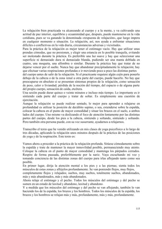 115
La relajación bien practicada va alcanzando al cuerpo y a la mente, y va cultivando una
actitud de paz interior, equilibrio y ecuanimidad que, después, puede mantenerse en la vida
cotidiana, pues se va ganando la denominada «respuesta de relajación», que luego impera
en cualquier momento o situación. La relajación, así, nos ayuda a enfrentar situaciones
difíciles o conflictivas en la vida diaria, circunstancias adversas y vicisitudes.
Para la práctica de la relajación es mejor tener el estómago vacío. Hay que utilizar unas
prendas cómodas, que no presionen, y elegir una estancia en lo posible tranquila, evitando
ser molestado durante la práctica. Es preferible una luz suave y hay que seleccionar una
superficie ni demasiado dura ni demasiado blanda, pudiendo ser una manta doblada en
cuatro, una moqueta, una alfombra o similar. Durante la práctica hay que tratar de no
dejarse vencer por el sueño. Nunca hay que abandonar precipitadamente la relajación; hay
que efectuar varias respiraciones profundas e ir moviendo poco a poco las distintas partes
del cuerpo antes de salir de la relajación. Si el practicante requiere algún cojín para ponerlo
debajo de la cabeza o de la zona renal u otra parte del cuerpo, puede hacerlo. No hay que
preocuparse en absoluto si se presentan síntomas propios de la relajación, como sensación
de peso, calor o liviandad; pérdida de la noción del tiempo, del espacio o de alguna parte
del propio cuerpo, sensación de caída, etcétera.
Una sesión puede durar quince o veinte minutos e incluso más tiempo. Lo importante es ir
sintiendo cada parte del cuerpo y tratar de soltar. Es simplemente una cuestión de
ejercitación.
Aunque la relajación se puede realizar sentado, lo mejor para aprender a relajarse en
profundidad es utilizar la posición de decúbito supino, o sea, extenderse sobre la espalda,
colocar la cabeza en el punto de mayor comodidad y situar los brazos en el suelo, a ambos
lados del cuerpo. Uno mismo va deslizando el foco de atención lentamente por las distintas
partes del cuerpo, desde los pies a la cabeza, sintiendo y soltando, sintiendo y soltando.
Pero también otra persona puede, con su voz susurrante, ayudarnos a relajarnos.
Transcribo el texto que he venido utilizando en mis clases de yoga psicofísico a lo largo de
tres décadas, aplicando la relajación unos minutos después de la práctica de las posiciones
de yoga y de la respiración. Este texto es:
Vamos ahora a proceder a la práctica de la relajación profunda. Sitúese cómodamente sobre
la espalda y trate de mantener la mayor inmovilidad posible, permaneciendo muy atento.
Coloque la cabeza en el punto de mayor comodidad y mantenga los párpados cerrados.
Respire de forma pausada, preferiblemente por la nariz. Vaya escuchando mi voz y
tomando conciencia de las distintas zonas del cuerpo para irlas aflojando tanto como sea
posible.
En primer lugar, dirija la atención mental a los pies y a las piernas; sienta todos los
músculos de estas zonas y aflójelos profundamente. Se van poniendo flojos, muy flojos,
completamente flojos y relajados; sueltos, muy sueltos, totalmente sueltos, abandonados,
más y más abandonados, más y más abandonados.
Ahora relaje el estómago y el pecho. Todos los músculos del estómago y del pecho se
sumen en un estado de laxitud y abandono, laxitud y abandono.
Y a medida que los músculos del estómago y del pecho se van aflojando, también lo van
haciendo los de la espalda, los brazos y los hombros. Todos los músculos de la espalda, los
brazos y los hombros se relajan más y más, profundamente, más y más, profundamente.
 