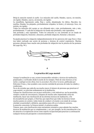 116
Dirija la atención mental al cuello. Los músculos del cuello, blandos, suaves, sin tensión,
sin rigidez; blandos, suaves, sin tensión, sin rigidez.
La mandíbula, ligeramente caída, floja y suelta, abandonada; los labios, fláccidos; las
mejillas, blandas; los párpados, profundamente relajados; la frente y el entrecejo, lisos, sin
tensión, sin rigidez.
Todos los músculos del cuerpo se van aflojando más y más, profundamente, más y más,
profundamente. Y cada día la relajación irá siendo más profunda y más reparadora,
más profunda y más reparadora. Todos los músculos se van sumiendo en un estado de
profunda relajación, bienestar y descanso, profunda relajación, bienestar y descanso.
Se puede practicar la relajación independientemente de los ejercicios del yoga físico o bien
tras haber realizado una sesión de posturas y técnicas de control respiratorio. Muchas
personas obtienen fases mucho más profundas de relajación tras la práctica de las posturas
del yoga (fig. 94 ).
Fig. 94
4
La practica del yoga mental
Aunque la meditación es una, existen innumerables métodos y técnicas de meditación,
perpetuados y verificados desde la noche de los tiempos. Parte de estas técnicas ya las
incluí y expliqué en mis obras Ante la ansiedad y Recobrar la mente, publicadas por
Ediciones Urano, y han ayudado a una enorme cantidad de personas de todas las edades y
condiciones.
No es de extrañar que cada día sea mucho mayor el número de personas que practican el
yoga mental y se ejercitan asiduamente en la meditación.
Aunque las clasificaciones son un poco artificiales y solo indicativas, me he permitido,
siempre a modo de conveniencia y después de muchos años impartiendo clases de
meditación, hacer una clasificación de las distintas técnicas de meditación, a fin
de encuadrarlas por grupos, si bien hay que especificar que todas las técnicas tienen
muchos puntos en común y todas tratan de conducir a la mente a un estado de sosiego,
claridad, ecuanimidad y sabiduría, apoyándose para ello en el esfuerzo correcto,
la atención consciente, la firmeza mental y la práctica asidua.
Tómese, pues, esta clasificación como meramente orientativa, pues además hay muchas
técnicas de meditación que se complementan, y así, por ejemplo, las de concentración o las
de atención a la respiración sirven como soporte excepcional para practicar a continuación
cualquier técnica de percepción o ensimismamiento.
 