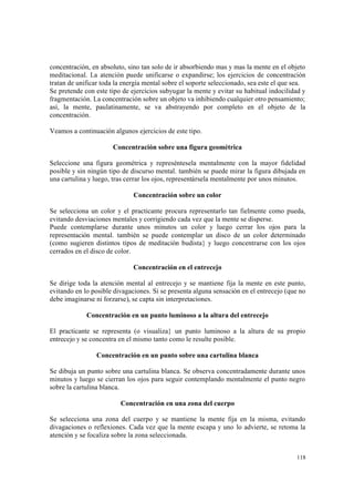 118
concentración, en absoluto, sino tan solo de ir absorbiendo mas y mas la mente en el objeto
meditacional. La atención puede unificarse o expandirse; los ejercicios de concentración
tratan de unificar toda la energía mental sobre el soporte seleccionado, sea este el que sea.
Se pretende con este tipo de ejercicios subyugar la mente y evitar su habitual indocilidad y
fragmentación. La concentración sobre un objeto va inhibiendo cualquier otro pensamiento;
así, la mente, paulatinamente, se va abstrayendo por completo en el objeto de la
concentración.
Veamos a continuación algunos ejercicios de este tipo.
Concentración sobre una figura geométrica
Seleccione una figura geométrica y represéntesela mentalmente con la mayor fidelidad
posible y sin ningún tipo de discurso mental. también se puede mirar la figura dibujada en
una cartulina y luego, tras cerrar los ojos, representársela mentalmente por unos minutos.
Concentración sobre un color
Se selecciona un color y el practicante procura representarlo tan fielmente como pueda,
evitando desviaciones mentales y corrigiendo cada vez que la mente se disperse.
Puede contemplarse durante unos minutos un color y luego cerrar los ojos para la
representación mental. también se puede contemplar un disco de un color determinado
(como sugieren distintos tipos de meditación budista} y luego concentrarse con los ojos
cerrados en el disco de color.
Concentración en el entrecejo
Se dirige toda la atención mental al entrecejo y se mantiene fija la mente en este punto,
evitando en lo posible divagaciones. Si se presenta alguna sensación en el entrecejo (que no
debe imaginarse ni forzarse), se capta sin interpretaciones.
Concentración en un punto luminoso a la altura del entrecejo
El practicante se representa (o visualiza} un punto luminoso a la altura de su propio
entrecejo y se concentra en el mismo tanto como le resulte posible.
Concentración en un punto sobre una cartulina blanca
Se dibuja un punto sobre una cartulina blanca. Se observa concentradamente durante unos
minutos y luego se cierran los ojos para seguir contemplando mentalmente el punto negro
sobre la cartulina blanca.
Concentración en una zona del cuerpo
Se selecciona una zona del cuerpo y se mantiene la mente fija en la misma, evitando
divagaciones o reflexiones. Cada vez que la mente escapa y uno lo advierte, se retoma la
atención y se focaliza sobre la zona seleccionada.
 