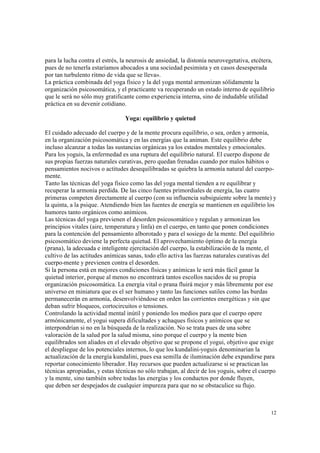 12
para la lucha contra el estrés, la neurosis de ansiedad, la distonía neurovegetativa, etcétera,
pues de no tenerla estaríamos abocados a una sociedad pesimista y en casos desesperada
por tan turbulento ritmo de vida que se lleva».
La práctica combinada del yoga físico y la del yoga mental armonizan sólidamente la
organización psicosomática, y el practicante va recuperando un estado interno de equilibrio
que le será no sólo muy gratificante como experiencia interna, sino de indudable utilidad
práctica en su devenir cotidiano.
Yoga: equilibrio y quietud
El cuidado adecuado del cuerpo y de la mente procura equilibrio, o sea, orden y armonía,
en la organización psicosomática y en las energías que la animan. Este equilibrio debe
incluso alcanzar a todas las sustancias orgánicas ya los estados mentales y emocionales.
Para los yoguis, la enfermedad es una ruptura del equilibrio natural. El cuerpo dispone de
sus propias fuerzas naturales curativas, pero quedan frenadas cuando por malos hábitos o
pensamientos nocivos o actitudes desequilibradas se quiebra la armonía natural del cuerpo-
mente.
Tanto las técnicas del yoga físico como las del yoga mental tienden a re equilibrar y
recuperar la armonía perdida. De las cinco fuentes primordiales de energía, las cuatro
primeras competen directamente al cuerpo (con su influencia subsiguiente sobre la mente) y
la quinta, a la psique. Atendiendo bien las fuentes de energía se mantienen en equilibrio los
humores tanto orgánicos como anímicos.
Las técnicas del yoga previenen el desorden psicosomático y regulan y armonizan los
principios vitales (aire, temperatura y linfa) en el cuerpo, en tanto que ponen condiciones
para la contención del pensamiento alborotado y para el sosiego de la mente. Del equilibrio
psicosomático deviene la perfecta quietud. El aprovechamiento óptimo de la energía
(prana), la adecuada e inteligente ejercitación del cuerpo, la estabilización de la mente, el
cultivo de las actitudes anímicas sanas, todo ello activa las fuerzas naturales curativas del
cuerpo-mente y previenen contra el desorden.
Si la persona está en mejores condiciones físicas y anímicas le será más fácil ganar la
quietud interior, porque al menos no encontrará tantos escollos nacidos de su propia
organización psicosomática. La energía vital o prana fluirá mejor y más libremente por ese
universo en miniatura que es el ser humano y tanto las funciones sutiles como las burdas
permanecerán en armonía, desenvolviéndose en orden las corrientes energéticas y sin que
deban sufrir bloqueos, cortocircuitos o tensiones.
Controlando la actividad mental inútil y poniendo los medios para que el cuerpo opere
armónicamente, el yogui supera dificultades y achaques físicos y anímicos que se
interpondrían si no en la búsqueda de la realización. No se trata pues de una sobre
valoración de la salud por la salud misma, sino porque el cuerpo y la mente bien
equilibrados son aliados en el elevado objetivo que se propone el yogui, objetivo que exige
el despliegue de los potenciales internos, lo que los kundalini-yoguis denominarían la
actualización de la energía kundalini, pues esa semilla de iluminación debe expandirse para
reportar conocimiento liberador. Hay recursos que pueden actualizarse si se practican las
técnicas apropiadas, y estas técnicas no sólo trabajan, al decir de los yoguis, sobre el cuerpo
y la mente, sino también sobre todas las energías y los conductos por donde fluyen,
que deben ser despejados de cualquier impureza para que no se obstaculice su flujo.
 